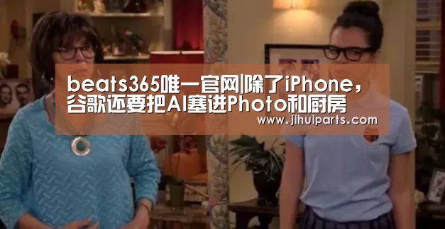 beats365唯一官网|除了iPhone,谷歌还要把AI塞进Photo和厨房(图4) beat365平台入口